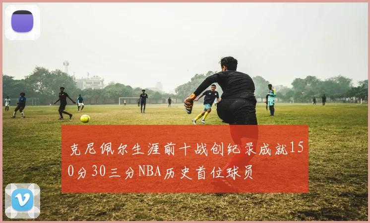 克尼佩尔生涯前十战创纪录成就150分30三分NBA历史首位球员