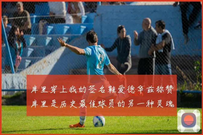 库里穿上我的签名鞋爱德华兹称赞库里是历史最佳球员的另一种灵魂