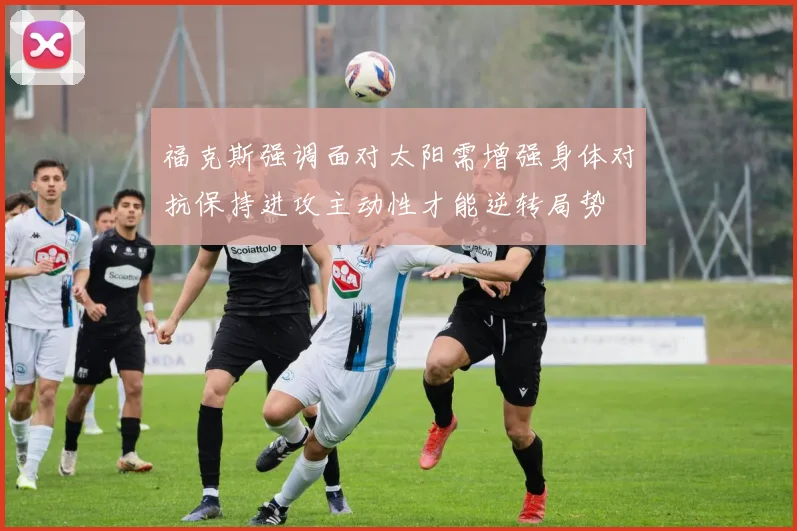 福克斯强调面对太阳需增强身体对抗保持进攻主动性才能逆转局势