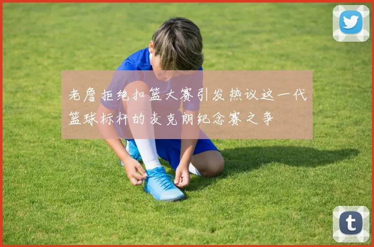 老詹拒绝扣篮大赛引发热议这一代篮球标杆的麦克朗纪念赛之争