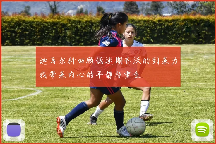 迪马尔科回顾低迷期齐沃的到来为我带来内心的平静与重生