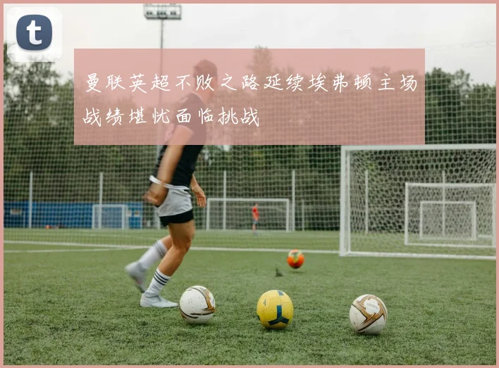 曼联英超不败之路延续埃弗顿主场战绩堪忧面临挑战