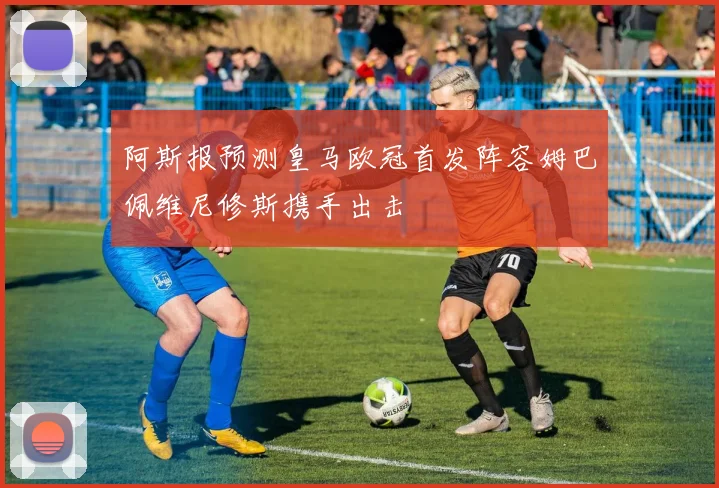 阿斯报预测皇马欧冠首发阵容姆巴佩维尼修斯携手出击