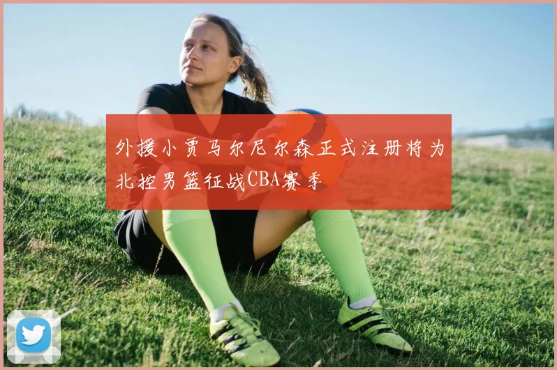 外援小贾马尔尼尔森正式注册将为北控男篮征战CBA赛季