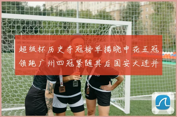 超级杯历史夺冠榜单揭晓申花五冠领跑广州四冠紧随其后国安大连并列第三