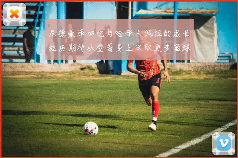 尼德豪泽回忆与哈登卡佩拉的成长经历期待从登哥身上汲取更多篮球智慧