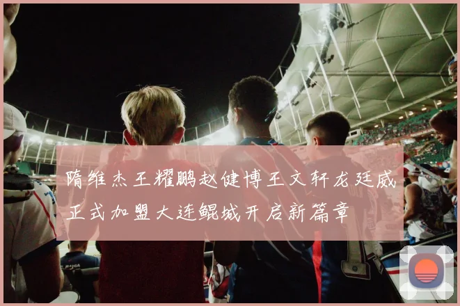 隋维杰王耀鹏赵健博王文轩龙廷威正式加盟大连鲲城开启新篇章