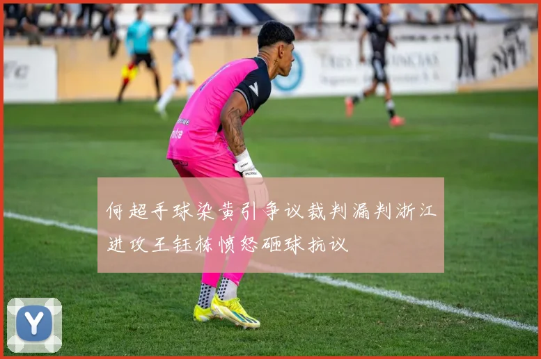 何超手球染黄引争议裁判漏判浙江进攻王钰栋愤怒砸球抗议