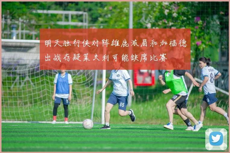 明天独行侠对阵雄鹿浓眉和加福德出战存疑莱夫利可能缺席比赛