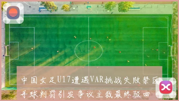 中国女足U17遭遇VAR挑战失败禁区手球判罚引发争议主裁最终驳回