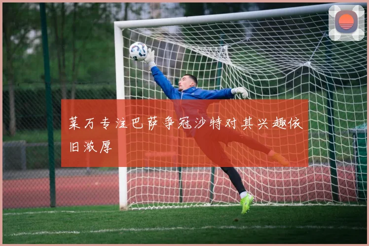 莱万专注巴萨争冠沙特对其兴趣依旧浓厚
