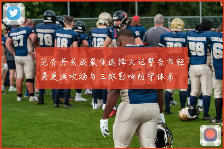 范乔丹或成最佳选择火记警告勿轻易更换吹杨与三球影响防守体系