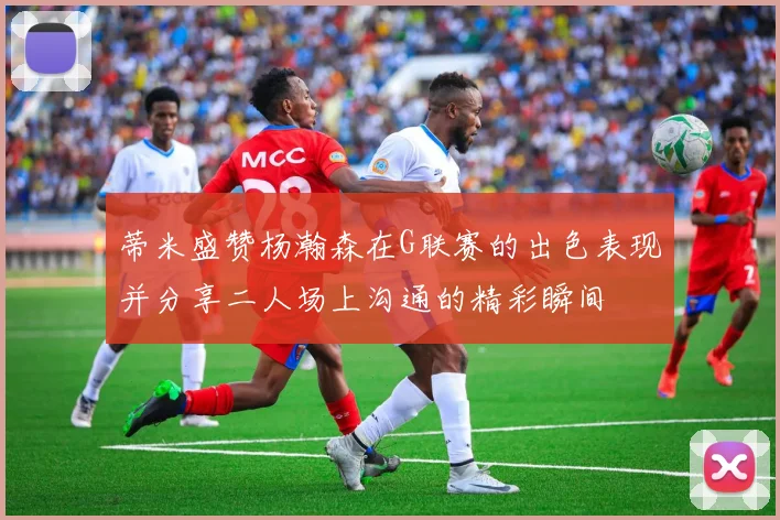 蒂米盛赞杨瀚森在G联赛的出色表现并分享二人场上沟通的精彩瞬间