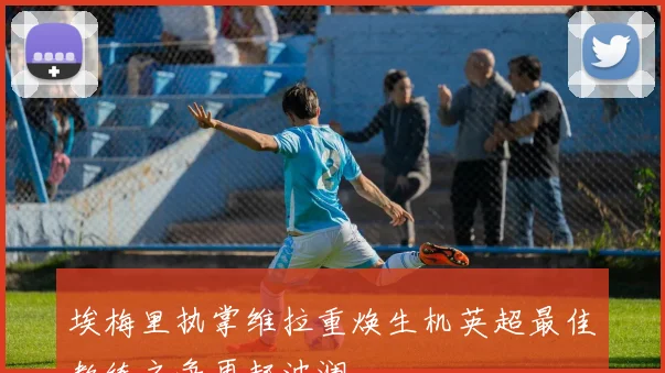 埃梅里执掌维拉重焕生机英超最佳教练之争再起波澜