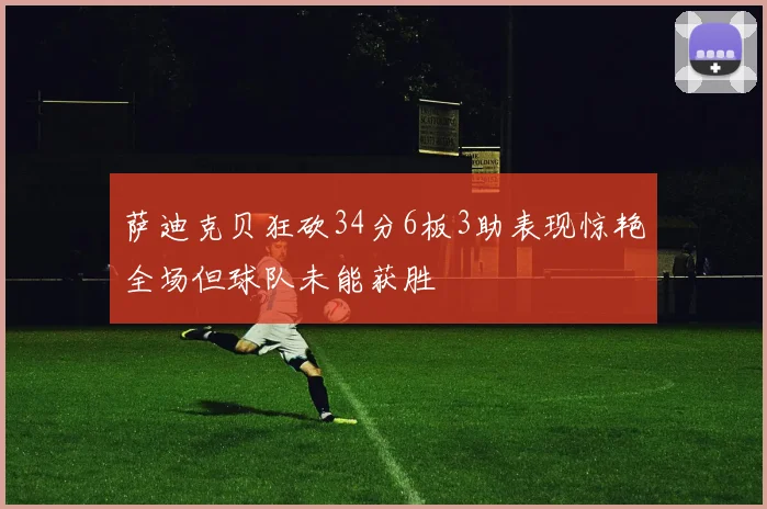 萨迪克贝狂砍34分6板3助表现惊艳全场但球队未能获胜
