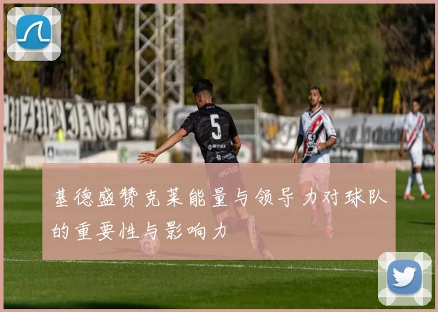 基德盛赞克莱能量与领导力对球队的重要性与影响力