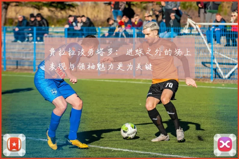 费拉拉谈劳塔罗：进球之外的场上表现与领袖魅力更为关键