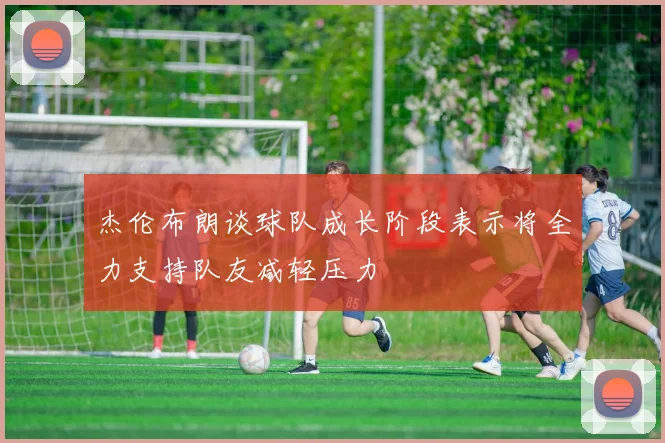 杰伦布朗谈球队成长阶段表示将全力支持队友减轻压力