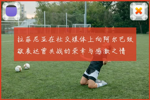 拉菲尼亚在社交媒体上向阿尔巴致敬表达曾共战的荣幸与感激之情