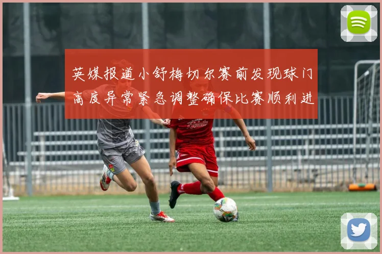 英媒报道小舒梅切尔赛前发现球门高度异常紧急调整确保比赛顺利进行