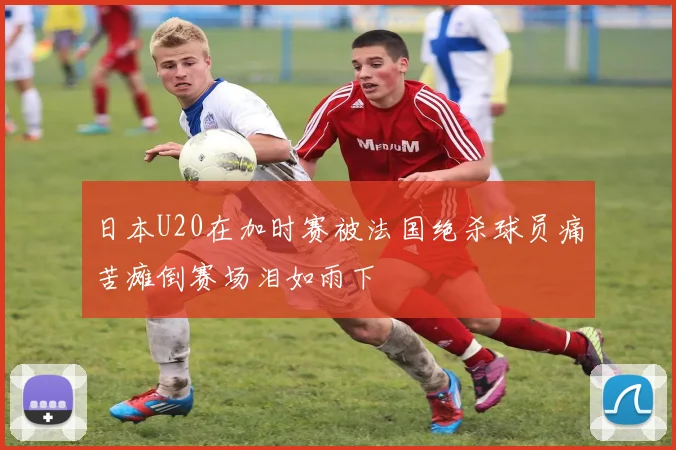 日本U20在加时赛被法国绝杀球员痛苦瘫倒赛场泪如雨下