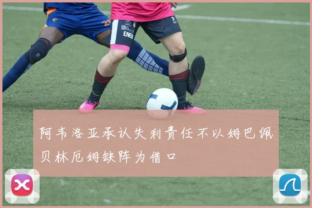 阿韦洛亚承认失利责任不以姆巴佩贝林厄姆缺阵为借口
