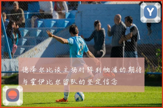 德泽尔比谈主场对阵利物浦的期待与霍伊比尔留队的坚定信念