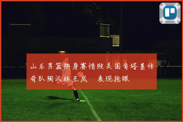 山东男篮热身赛惜败美国肯塔基传奇队陶汉林王岚嵚表现抢眼