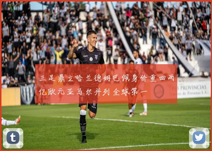 三足鼎立哈兰德姆巴佩身价重回两亿欧元亚马尔并列全球第一