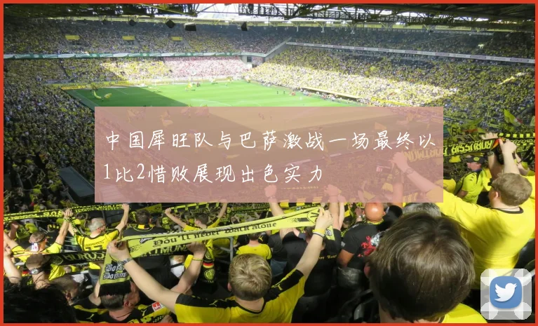 中国犀旺队与巴萨激战一场最终以1比2惜败展现出色实力