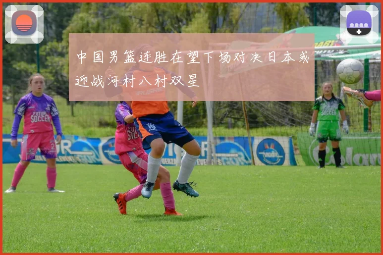 中国男篮连胜在望下场对决日本或迎战河村八村双星