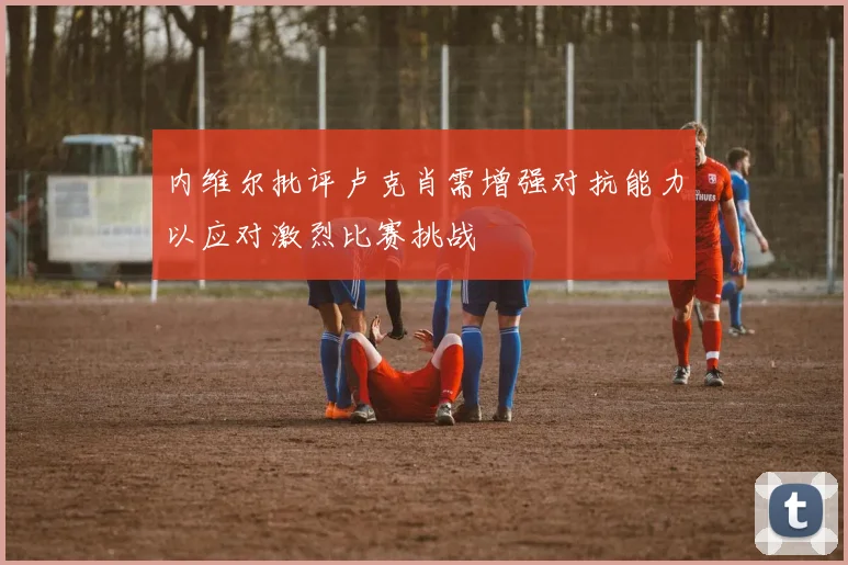 内维尔批评卢克肖需增强对抗能力以应对激烈比赛挑战