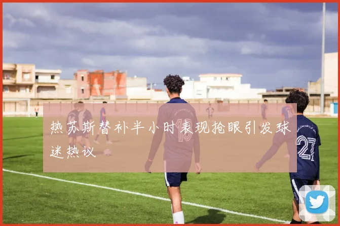 热苏斯替补半小时表现抢眼引发球迷热议