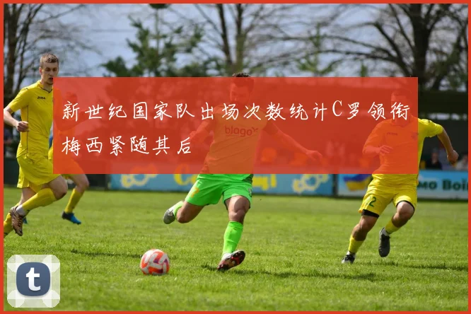 新世纪国家队出场次数统计C罗领衔梅西紧随其后